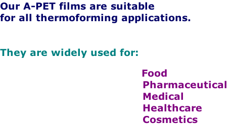 Our A-PET films are suitable
for all thermoforming applications.


They are widely used for:
     
        Food
      Pharmaceutical
      Medical
      Healthcare
      Cosmetics